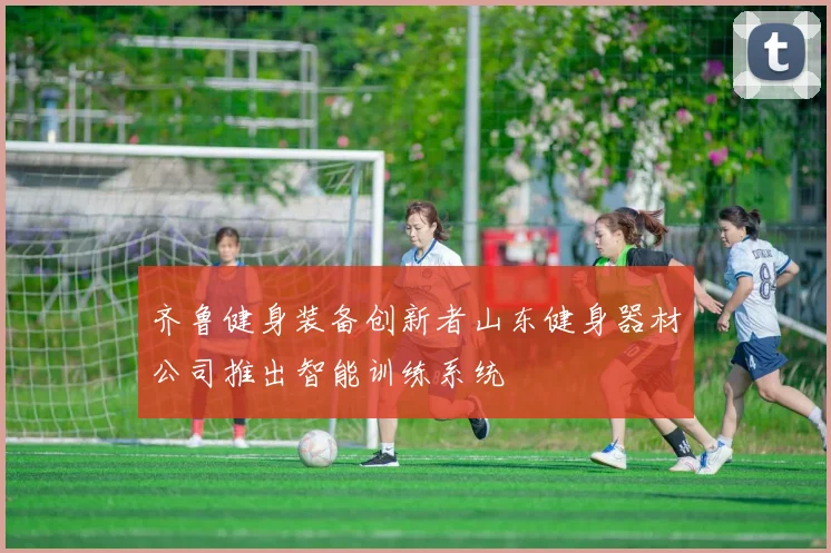 齐鲁健身装备创新者山东健身器材公司推出智能训练系统