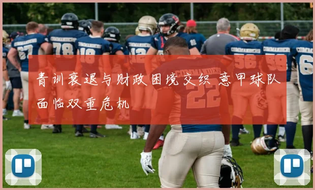 青训衰退与财政困境交织 意甲球队面临双重危机