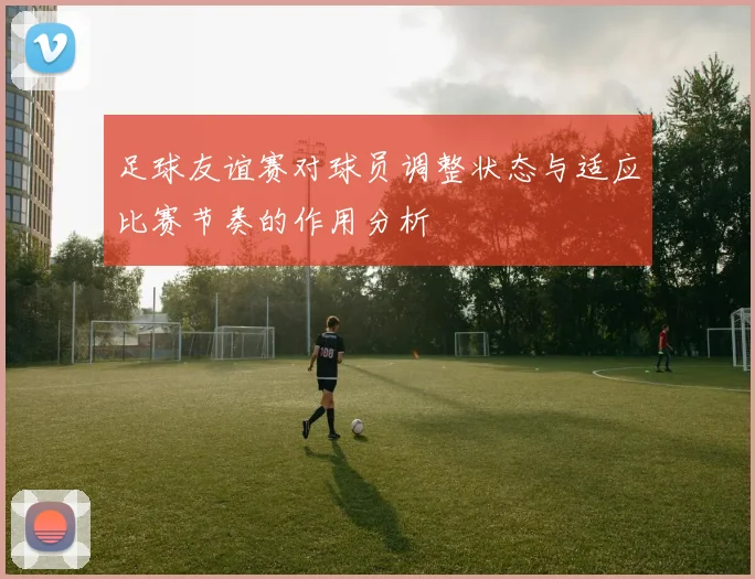 足球友谊赛对球员调整状态与适应比赛节奏的作用分析