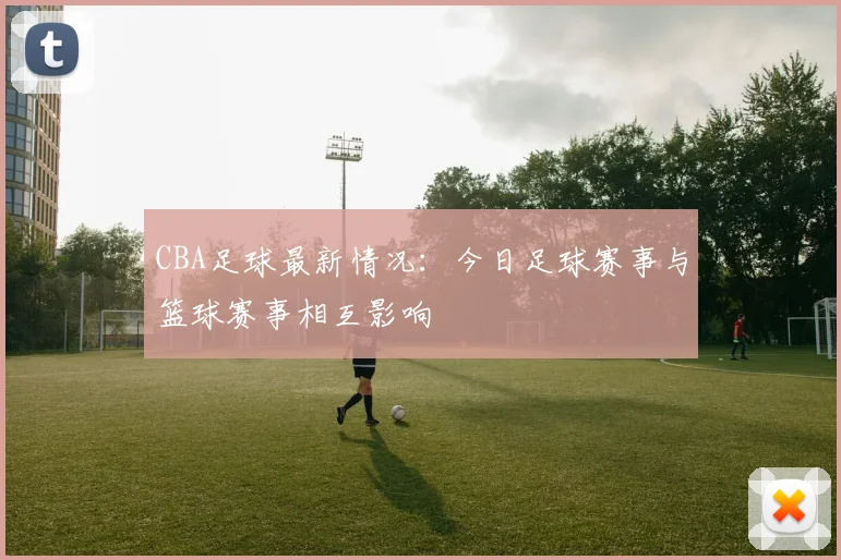 CBA足球最新情况:今日足球赛事与篮球赛事相互影响